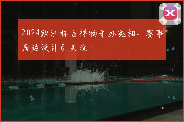 2024欧洲杯吉祥物手办亮相,赛事周边设计引关注