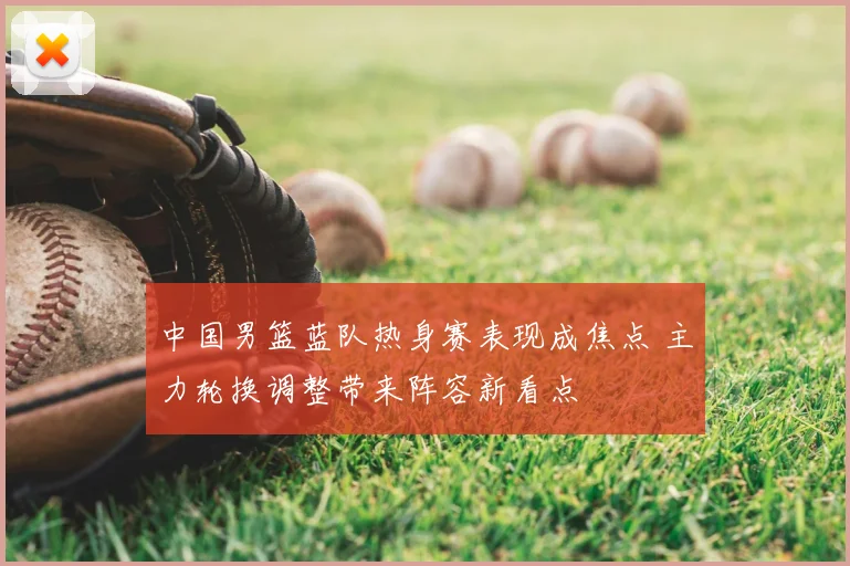 中国男篮蓝队热身赛表现成焦点 主力轮换调整带来阵容新看点