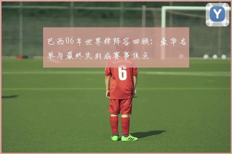 巴西06年世界杯阵容回顾：豪华名单与最终失利成赛事焦点
