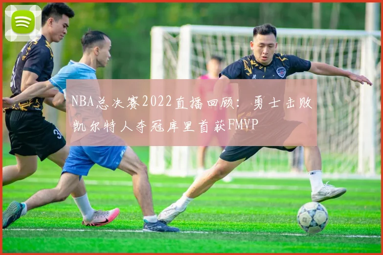NBA总决赛2022直播回顾：勇士击败凯尔特人夺冠库里首获FMVP