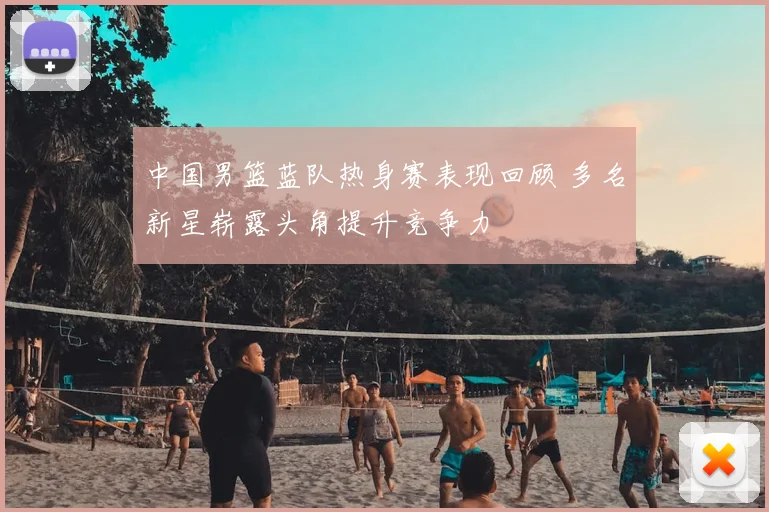 中国男篮蓝队热身赛表现回顾 多名新星崭露头角提升竞争力