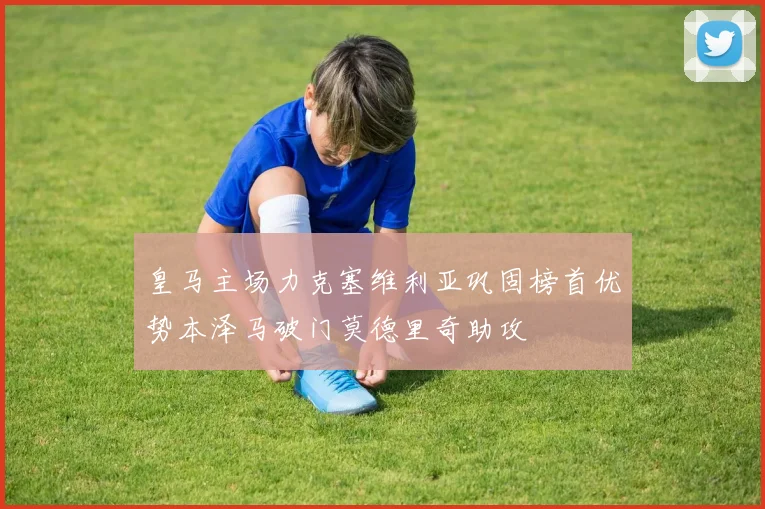 皇马主场力克塞维利亚巩固榜首优势本泽马破门莫德里奇助攻