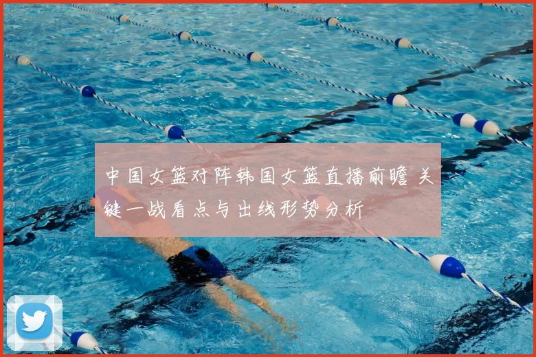 中国女篮对阵韩国女篮直播前瞻 关键一战看点与出线形势分析