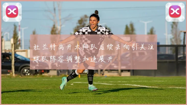 杜兰特离开太阳队后续去向引关注球队阵容调整加速展开