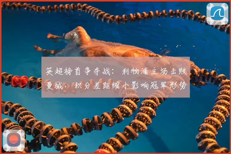 英超榜首争夺战:利物浦主场击败曼城,积分差距缩小影响冠军形势