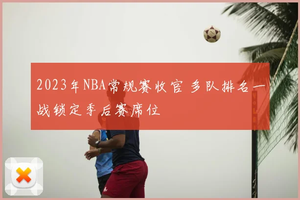 2023年NBA常规赛收官 多队排名一战锁定季后赛席位