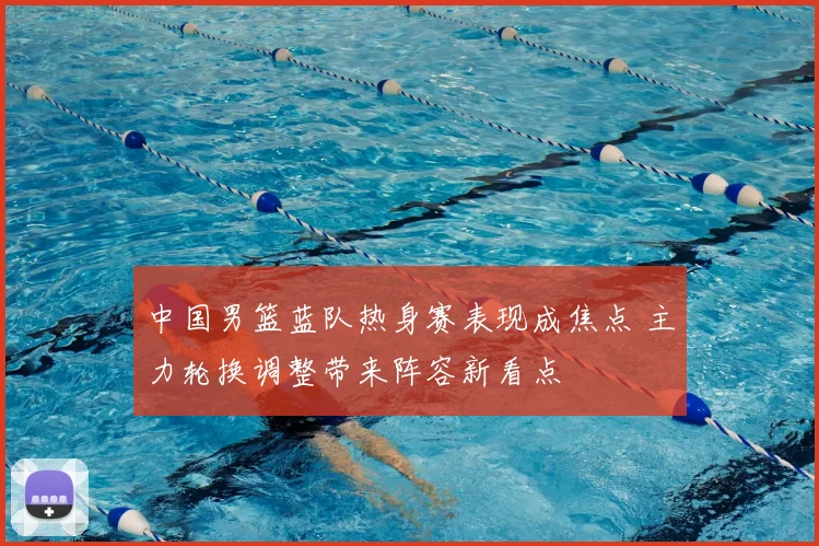 中国男篮蓝队热身赛表现成焦点 主力轮换调整带来阵容新看点