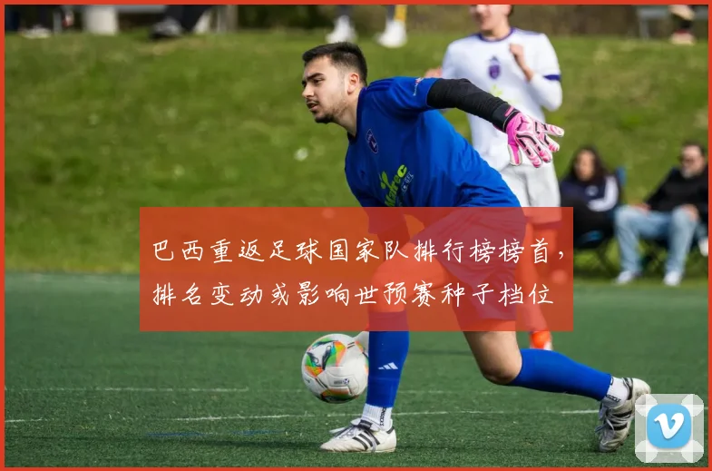 巴西重返足球国家队排行榜榜首，排名变动或影响世预赛种子档位