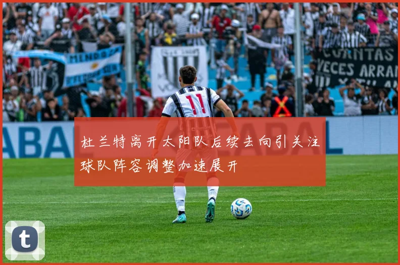 杜兰特离开太阳队后续去向引关注球队阵容调整加速展开