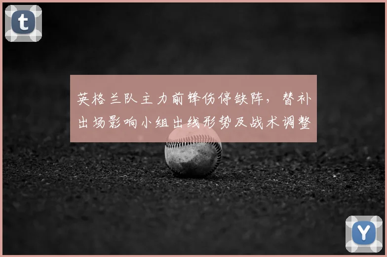 英格兰队主力前锋伤停缺阵，替补出场影响小组出线形势及战术调整看点