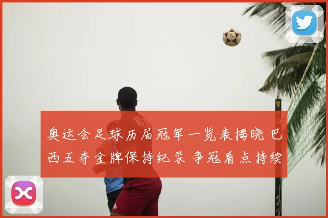 奥运会足球历届冠军一览表揭晓 巴西五夺金牌保持纪录 争冠看点持续升温