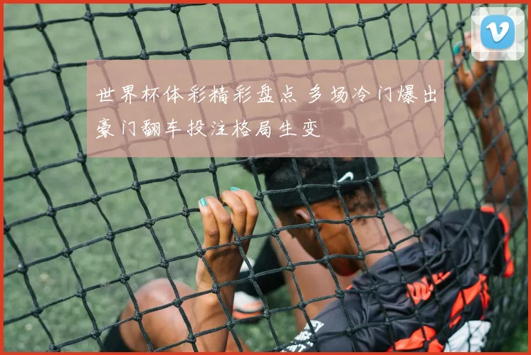 世界杯体彩精彩盘点 多场冷门爆出豪门翻车投注格局生变