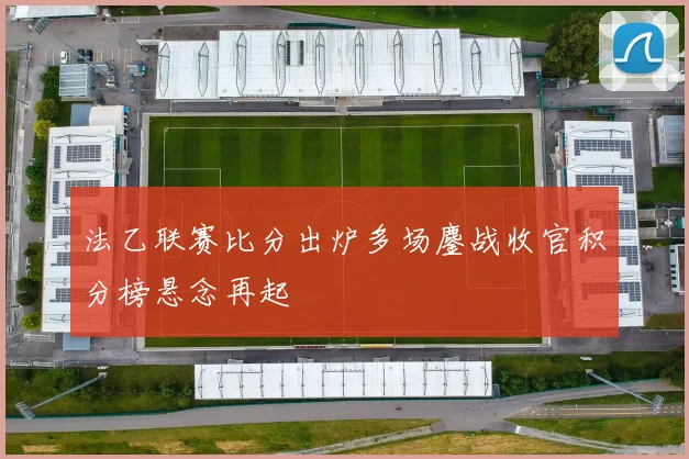 法乙联赛比分出炉多场鏖战收官积分榜悬念再起