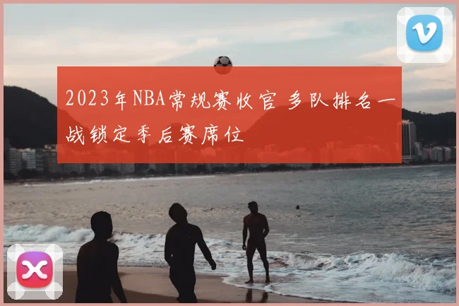 2023年NBA常规赛收官 多队排名一战锁定季后赛席位