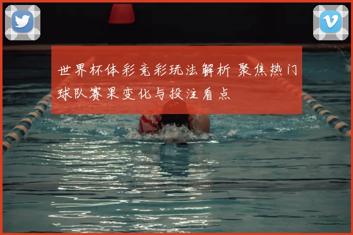 世界杯体彩竞彩玩法解析 聚焦热门球队赛果变化与投注看点