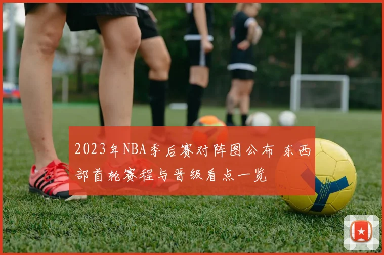 2023年NBA季后赛对阵图公布 东西部首轮赛程与晋级看点一览