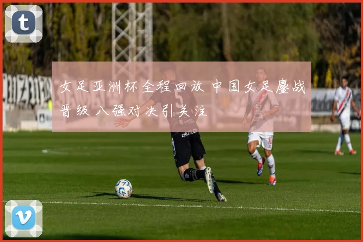 女足亚洲杯全程回放 中国女足鏖战晋级 八强对决引关注