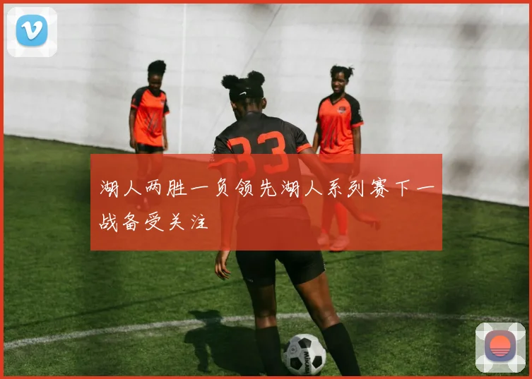 湖人两胜一负领先湖人系列赛下一战备受关注