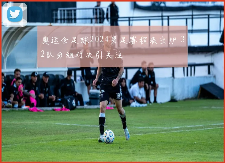 奥运会足球2024男足赛程表出炉 32队分组对决引关注