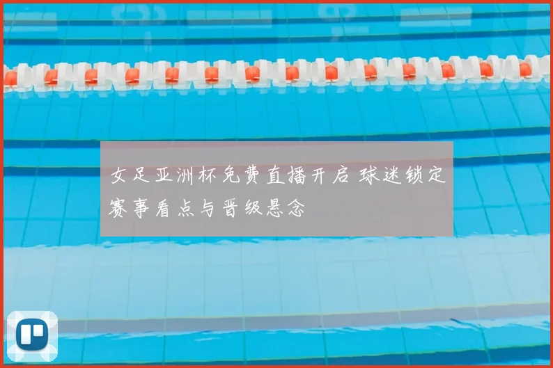 女足亚洲杯免费直播开启 球迷锁定赛事看点与晋级悬念