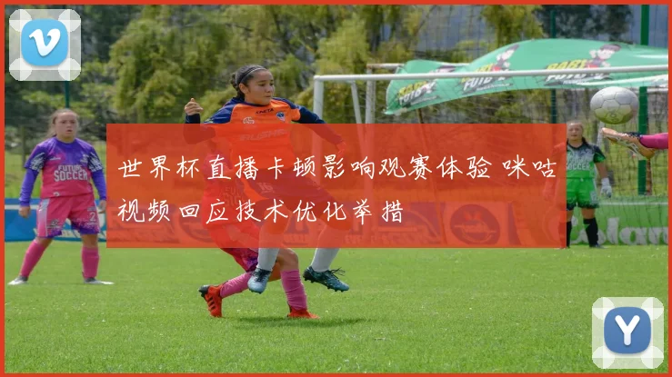 世界杯直播卡顿影响观赛体验 咪咕视频回应技术优化举措
