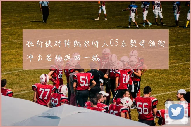 独行侠对阵凯尔特人G5东契奇领衔冲击客场扳回一城